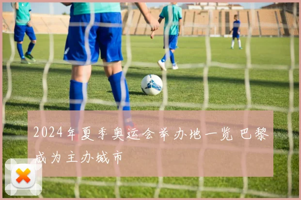 2024年夏季奥运会举办地一览 巴黎成为主办城市