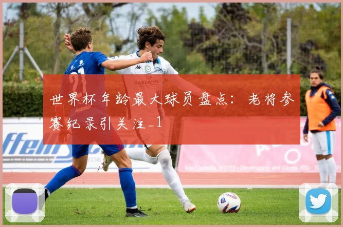 世界杯年龄最大球员盘点:老将参赛纪录引关注_1