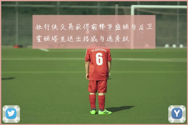 独行侠交易获得前锋华盛顿与后卫霍顿塔克送出格威与选秀权