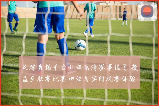 足球直播平台升级高清赛事信号 覆盖多联赛比赛回放与实时观赛体验