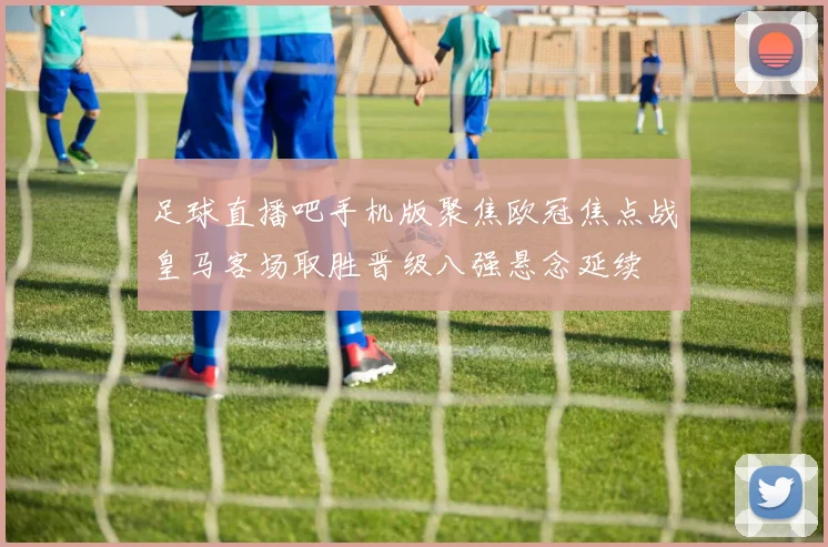足球直播吧手机版聚焦欧冠焦点战皇马客场取胜晋级八强悬念延续