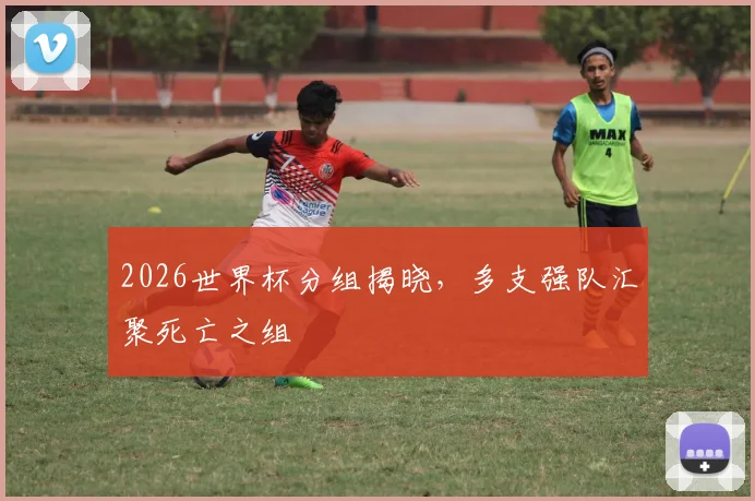 2026世界杯分组揭晓，多支强队汇聚死亡之组