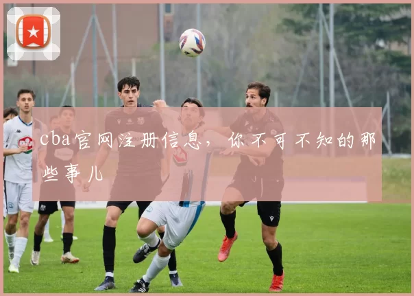 cba官网注册信息，你不可不知的那些事儿