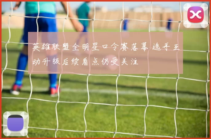 英雄联盟全明星口令赛落幕 选手互动升级后续看点仍受关注