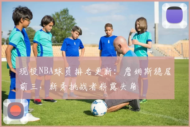 现役NBA球员排名更新：詹姆斯稳居前三，新秀挑战者崭露头角