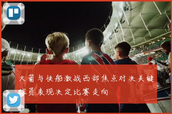 火箭与快船激战西部焦点对决关键球员表现决定比赛走向