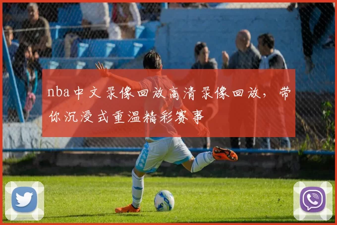 nba中文录像回放高清录像回放，带你沉浸式重温精彩赛事