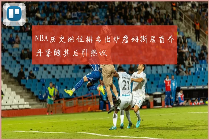 NBA历史地位排名出炉詹姆斯居首乔丹紧随其后引热议