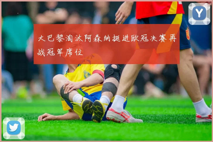 大巴黎淘汰阿森纳挺进欧冠决赛再战冠军席位