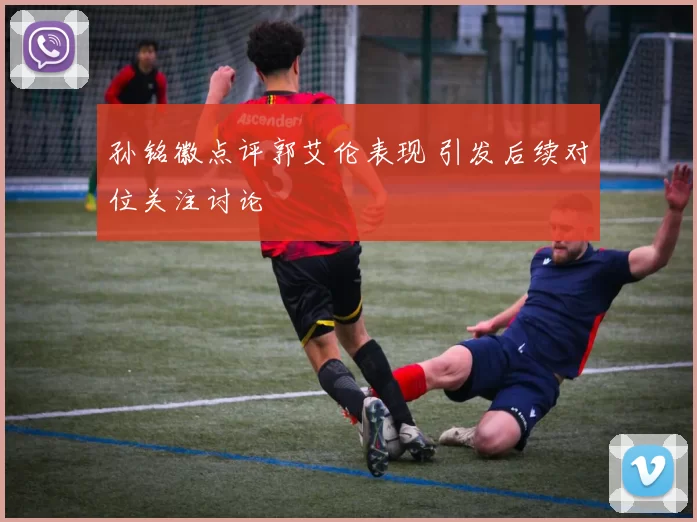 孙铭徽点评郭艾伦表现 引发后续对位关注讨论