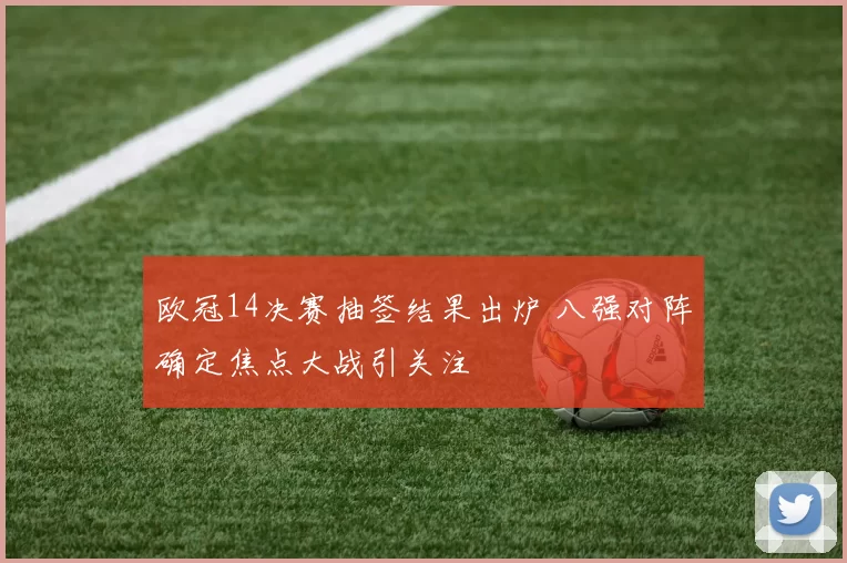 欧冠14决赛抽签结果出炉 八强对阵确定焦点大战引关注