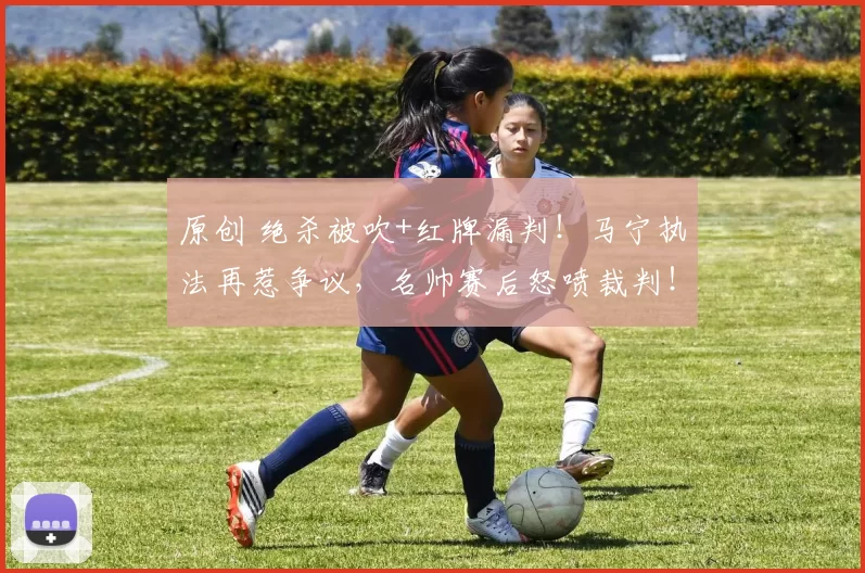 原创 绝杀被吹+红牌漏判！马宁执法再惹争议，名帅赛后怒喷裁判！