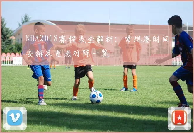 NBA2018赛程表全解析：常规赛时间安排及重点对阵一览