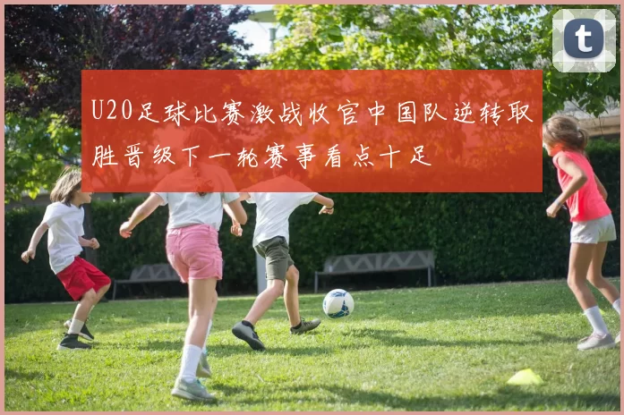 U20足球比赛激战收官中国队逆转取胜晋级下一轮赛事看点十足