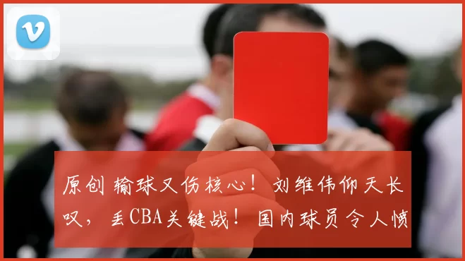 原创 输球又伤核心！刘维伟仰天长叹，丢CBA关键战！国内球员令人愤怒