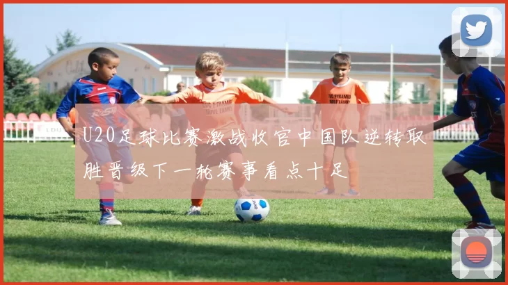 U20足球比赛激战收官中国队逆转取胜晋级下一轮赛事看点十足