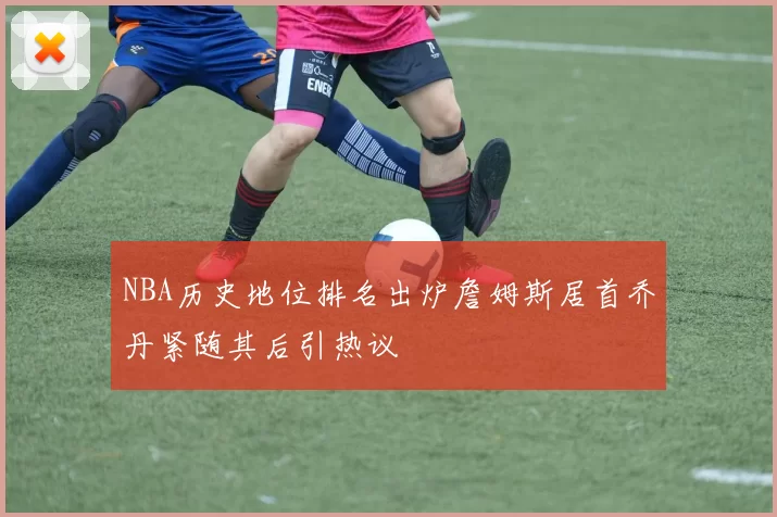 NBA历史地位排名出炉詹姆斯居首乔丹紧随其后引热议