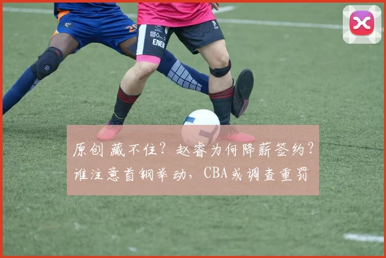 原创 藏不住？赵睿为何降薪签约？谁注意首钢举动，CBA或调查重罚