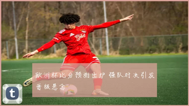 欧洲杯比分预测出炉 强队对决引发晋级悬念
