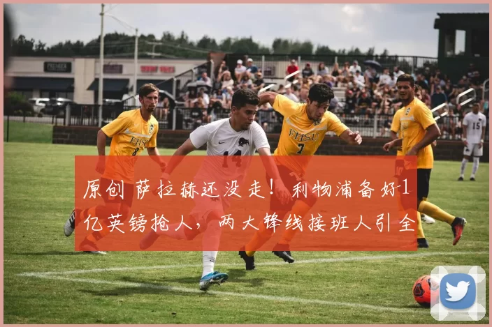 原创 萨拉赫还没走！利物浦备好1亿英镑抢人，两大锋线接班人引全欧争夺