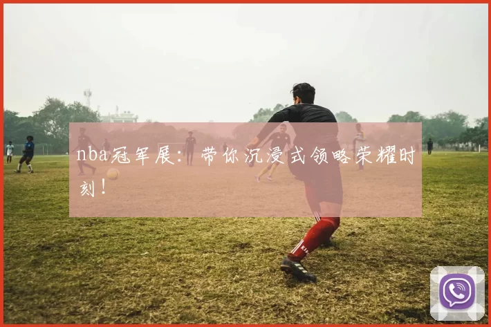 nba冠军展：带你沉浸式领略荣耀时刻！