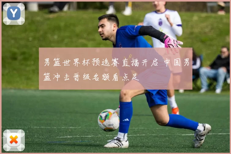 男篮世界杯预选赛直播开启 中国男篮冲击晋级名额看点足