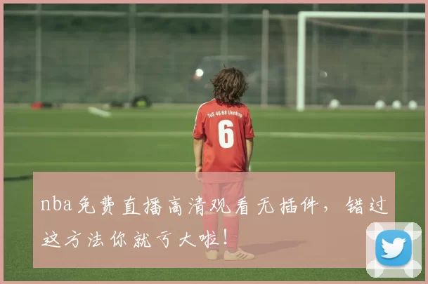 nba免费直播高清观看无插件,错过这方法你就亏大啦!