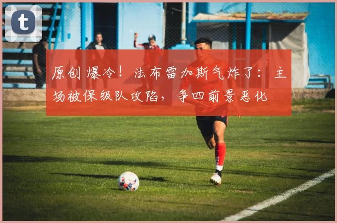 原创 爆冷！法布雷加斯气炸了：主场被保级队攻陷，争四前景恶化