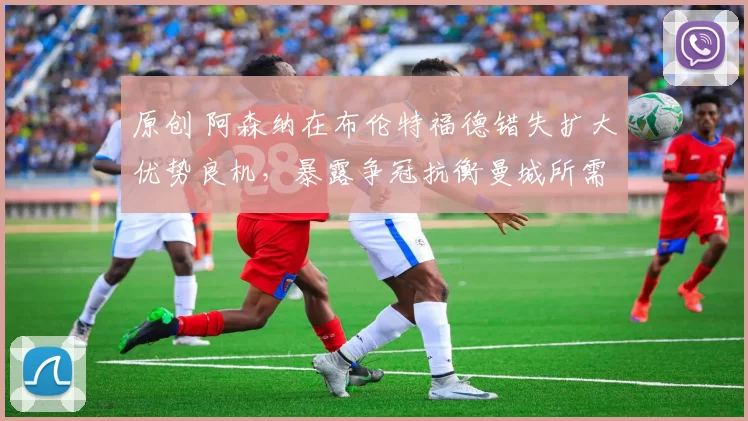 原创 阿森纳在布伦特福德错失扩大优势良机，暴露争冠抗衡曼城所需关键调整