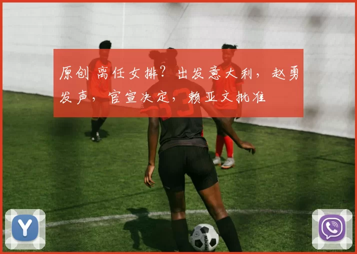 原创 离任女排？出发意大利，赵勇发声，官宣决定，赖亚文批准