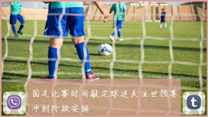 国足比赛时间敲定球迷关注世预赛冲刺阶段安排