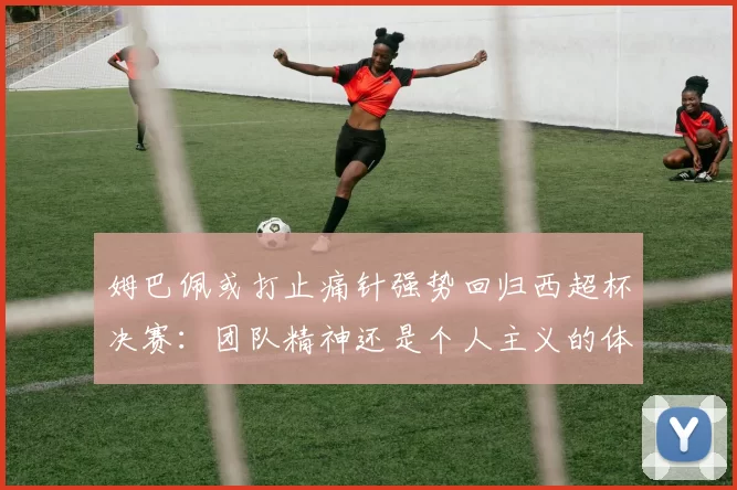 姆巴佩或打止痛针强势回归西超杯决赛：团队精神还是个人主义的体现？_皇家马德里_欧冠_马德里竞技