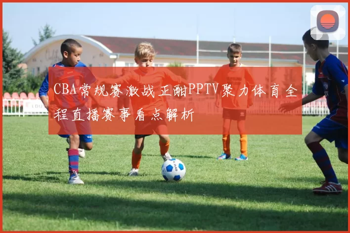 CBA常规赛激战正酣PPTV聚力体育全程直播赛事看点解析