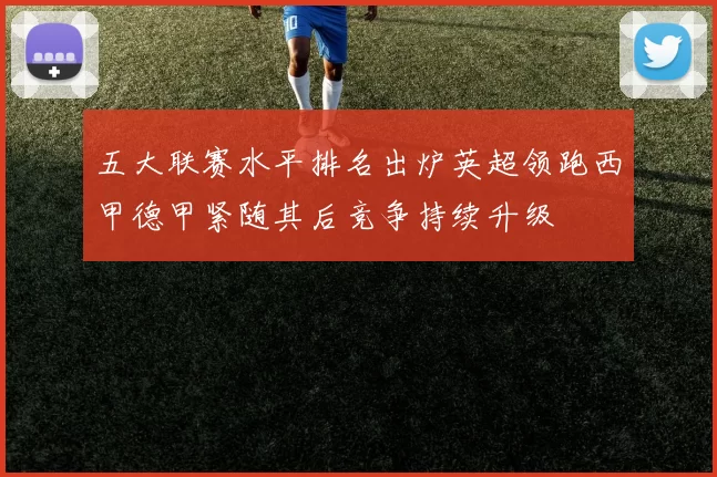 五大联赛水平排名出炉英超领跑西甲德甲紧随其后竞争持续升级