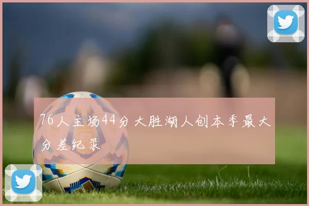 76人主场44分大胜湖人创本季最大分差纪录