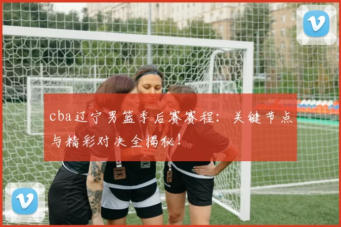 cba辽宁男篮季后赛赛程：关键节点与精彩对决全揭秘！