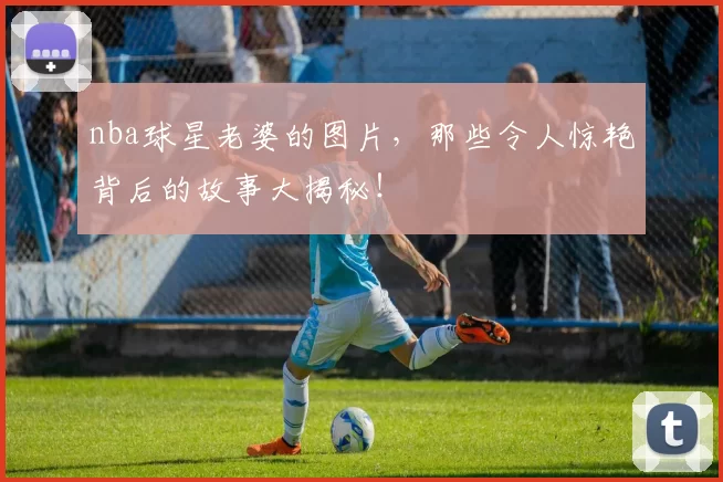 nba球星老婆的图片，那些令人惊艳背后的故事大揭秘！