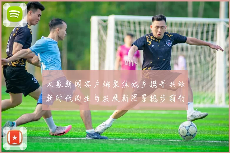 大象新闻客户端聚焦城乡携手共绘新时代民生与发展新图景稳步前行