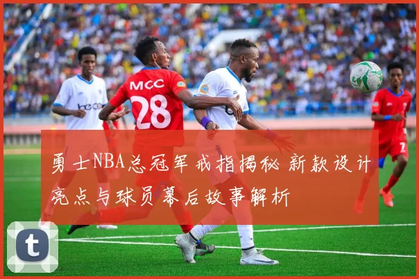 勇士NBA总冠军戒指揭秘 新款设计亮点与球员幕后故事解析