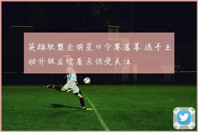 英雄联盟全明星口令赛落幕 选手互动升级后续看点仍受关注