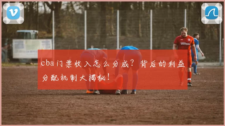 cba门票收入怎么分成？背后的利益分配机制大揭秘！