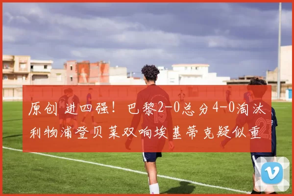 原创 进四强！巴黎2-0总分4-0淘汰利物浦登贝莱双响埃基蒂克疑似重伤