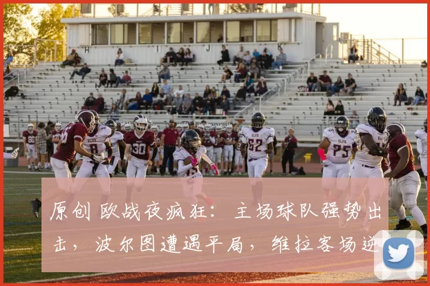 原创 欧战夜疯狂:主场球队强势出击,波尔图遭遇平局,维拉客场逆袭意甲劲旅