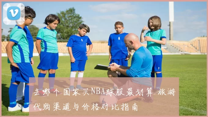 去哪个国家买NBA球服最划算 旅游代购渠道与价格对比指南