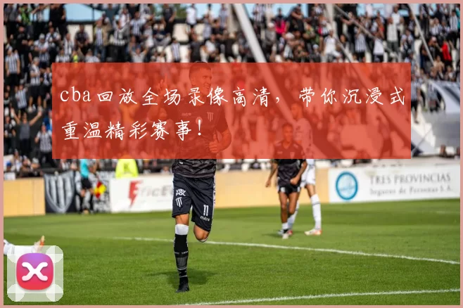 cba回放全场录像高清，带你沉浸式重温精彩赛事！