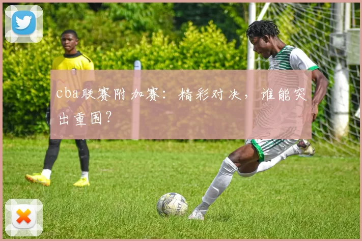 cba联赛附加赛：精彩对决，谁能突出重围？