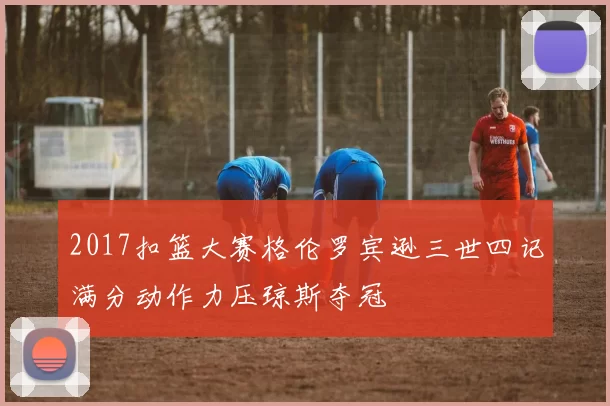 2017扣篮大赛格伦罗宾逊三世四记满分动作力压琼斯夺冠