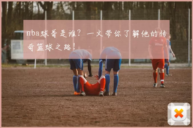 nba球哥是谁？一文带你了解他的传奇篮球之路！