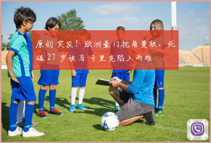 原创 突发！欧洲豪门挖角曼联，死磕 27 岁快马 卡里克陷入两难