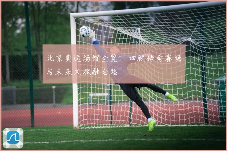 北京奥运场馆全览：回顾传奇赛场与未来文旅融合路